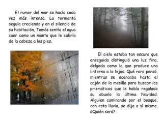 El rumor del mar se hacía cada
vez más intenso. La tormenta
seguía creciendo y en el silencio de
su habitación, Tomás sentía el agua
caer como un manto que le cubría
de la cabeza a los pies.
El cielo estaba tan oscuro que
enseguida distinguió una luz fina,
delgada como la que produce una
linterna a lo lejos. Qué raro pensó,
mientras se acercaba hasta el
cajón de la mesilla para buscar los
prismáticos que le había regalado
su abuelo la última Navidad.
Alguien caminando por el bosque,
con esta lluvia, se dijo a sí mismo.
¿Quién será?
 