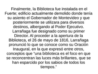 Finalmente, la Biblioteca fue instalada en el
Fuerte; edificio actualmente demolido donde tenía
su asiento el Gobernador de Montevideo y que
posteriormente se utilizara para diversos
destinos, albergando al Poder Ejecutivo.
Larrañaga fue designado como su primer
Director. Al proceder a la apertura de la
Biblioteca, el 26 de mayo de 1816, Larrañaga
pronunció lo que se conoce como su Oración
Inaugural, en la que expresó entre otros,
conceptos que “una biblioteca es el foco en que
se reconcentran las luces más brillantes, que se
han esparcido por los sabios de todos los
tiempos.”
 