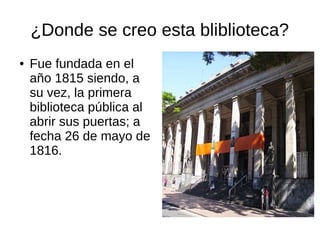 ¿Donde se creo esta bliblioteca?
● Fue fundada en el
año 1815 siendo, a
su vez, la primera
biblioteca pública al
abrir sus puertas; a
fecha 26 de mayo de
1816.
 