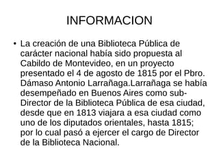 INFORMACION
● La creación de una Biblioteca Pública de
carácter nacional había sido propuesta al
Cabildo de Montevideo, en un proyecto
presentado el 4 de agosto de 1815 por el Pbro.
Dámaso Antonio Larrañaga.Larrañaga se había
desempeñado en Buenos Aires como sub-
Director de la Biblioteca Pública de esa ciudad,
desde que en 1813 viajara a esa ciudad como
uno de los diputados orientales, hasta 1815;
por lo cual pasó a ejercer el cargo de Director
de la Biblioteca Nacional.
 