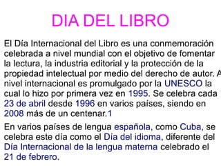 DIA DEL LIBRO
El Día Internacional del Libro es una conmemoración
celebrada a nivel mundial con el objetivo de fomentar
la lectura, la industria editorial y la protección de la
propiedad intelectual por medio del derecho de autor. A
nivel internacional es promulgado por la UNESCO la
cual lo hizo por primera vez en 1995. Se celebra cada
23 de abril desde 1996 en varios países, siendo en
2008 más de un centenar.1
En varios países de lengua española, como Cuba, se
celebra este día como el Día del idioma, diferente del
Día Internacional de la lengua materna celebrado el
21 de febrero.
 
