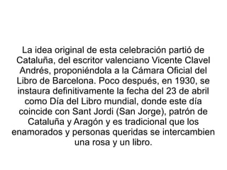La idea original de esta celebración partió de
Cataluña, del escritor valenciano Vicente Clavel
Andrés, proponiéndola a la Cámara Oficial del
Libro de Barcelona. Poco después, en 1930, se
instaura definitivamente la fecha del 23 de abril
como Día del Libro mundial, donde este día
coincide con Sant Jordi (San Jorge), patrón de
Cataluña y Aragón y es tradicional que los
enamorados y personas queridas se intercambien
una rosa y un libro.
 