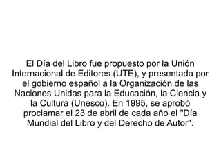 El Día del Libro fue propuesto por la Unión
Internacional de Editores (UTE), y presentada por
el gobierno español a la Organización de las
Naciones Unidas para la Educación, la Ciencia y
la Cultura (Unesco). En 1995, se aprobó
proclamar el 23 de abril de cada año el "Día
Mundial del Libro y del Derecho de Autor".
 
