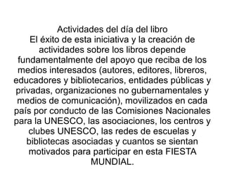 Actividades del día del libro
El éxito de esta iniciativa y la creación de
actividades sobre los libros depende
fundamentalmente del apoyo que reciba de los
medios interesados (autores, editores, libreros,
educadores y bibliotecarios, entidades públicas y
privadas, organizaciones no gubernamentales y
medios de comunicación), movilizados en cada
país por conducto de las Comisiones Nacionales
para la UNESCO, las asociaciones, los centros y
clubes UNESCO, las redes de escuelas y
bibliotecas asociadas y cuantos se sientan
motivados para participar en esta FIESTA
MUNDIAL.
 