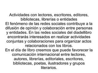 Actividades con lectores, escritores, editores,
bibliotecas, librerías o entidades
El fenómeno de las redes sociales contribuye a la
difusión de opinión y colaboración entre personas
y entidades. En las redes sociales del diadellibro
encontrarás interesados en realizar actividades
conjuntas y colaboraciones para organizar actos
relacionados con los libros.
En el día de libro creemos que puede favorecer la
comunicación internacional entre lectores,
autores, librerías, editoriales, escritores,
bibliotecas, poetas, ilustradores y grupos
literarios.
 
