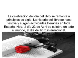 La celebración del día del libro se remonta a
principios de siglo. La historia del libro se hace
festiva y surgen actividades literarias en toda
España. Hoy, el día 23 de Abril se celebra en todo
el mundo, el día del libro internacional.
 