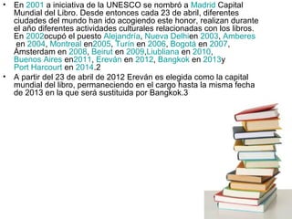 • En 2001 a iniciativa de la UNESCO se nombró a Madrid Capital
Mundial del Libro. Desde entonces cada 23 de abril, diferentes
ciudades del mundo han ido acogiendo este honor, realizan durante
el año diferentes actividades culturales relacionadas con los libros.
En 2002ocupó el puesto Alejandría, Nueva Delhien 2003, Amberes
en 2004, Montreal en2005, Turín en 2006, Bogotá en 2007,
Ámsterdam en 2008, Beirut en 2009,Liubliana en 2010,
Buenos Aires en2011, Ereván en 2012, Bangkok en 2013y
Port Harcourt en 2014.2
• A partir del 23 de abril de 2012 Ereván es elegida como la capital
mundial del libro, permaneciendo en el cargo hasta la misma fecha
de 2013 en la que será sustituida por Bangkok.3
 