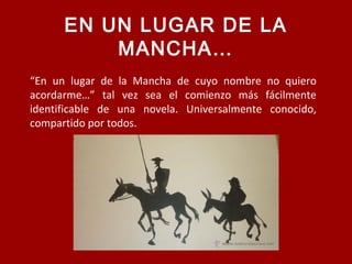 “En un lugar de la Mancha de cuyo nombre no quiero
acordarme…” tal vez sea el comienzo más fácilmente
identificable de una novela. Universalmente conocido,
compartido por todos.
EN UN LUGAR DE LA
MANCHA…
 