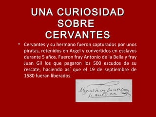 UNA CURIOSIDADUNA CURIOSIDAD
SOBRESOBRE
CERVANTESCERVANTES
• Cervantes y su hermano fueron capturados por unos
piratas, retenidos en Argel y convertidos en esclavos
durante 5 años. Fueron fray Antonio de la Bella y fray
Juan Gil los que pagaron los 500 escudos de su
rescate, haciendo así que el 19 de septiembre de
1580 fueran liberados.
 