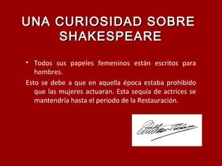 UNA CURIOSIDAD SOBREUNA CURIOSIDAD SOBRE
SHAKESPEARESHAKESPEARE
• Todos sus papeles femeninos están escritos para
hombres.
Esto se debe a que en aquella época estaba prohibido
que las mujeres actuaran. Esta sequía de actrices se
mantendría hasta el periodo de la Restauración.
 