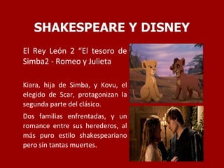 El Rey León 2 “El tesoro de
Simba2 - Romeo y Julieta
Kiara, hija de Simba, y Kovu, el
elegido de Scar, protagonizan la
segunda parte del clásico.
Dos familias enfrentadas, y un
romance entre sus herederos, al
más puro estilo shakespeariano
pero sin tantas muertes.
 