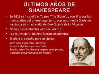 ÚLTIMOS AÑOS DE
SHAKESPEARE
• En 1613 se incendió el Teatro “The Globe”, y con él todos los
manuscritos del dramaturgo, junto con su comedia Cardenio,
inspirada en un episodio de Don Quijote de La Mancha.
• No hay descendientes vivos del escritor.
• Las causas de su muerte fueron inconcretas.
• Escribió el epitafio para su lápida:
Buen amigo, por Jesús, abstente
de cavar el polvo aquí encerrado.
Bendito sea el hombre que respete estas piedras,
y maldito el que remueva mis huesos
 