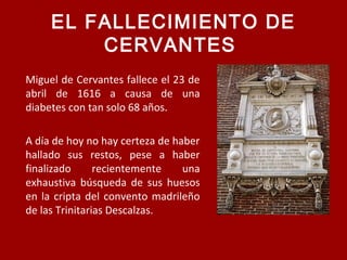 EL FALLECIMIENTO DE
CERVANTES
Miguel de Cervantes fallece el 23 de
abril de 1616 a causa de una
diabetes con tan solo 68 años.
A día de hoy no hay certeza de haber
hallado sus restos, pese a haber
finalizado recientemente una
exhaustiva búsqueda de sus huesos
en la cripta del convento madrileño
de las Trinitarias Descalzas.
 