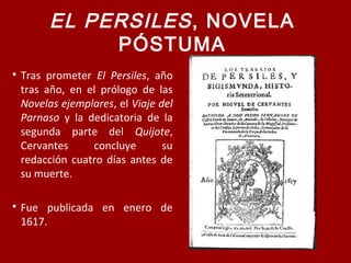 EL PERSILES, NOVELA
PÓSTUMA

Tras prometer El Persiles, año
tras año, en el prólogo de las
Novelas ejemplares, el Viaje del
Parnaso y la dedicatoria de la
segunda parte del Quijote,
Cervantes concluye su
redacción cuatro días antes de
su muerte.

Fue publicada en enero de
1617.
 