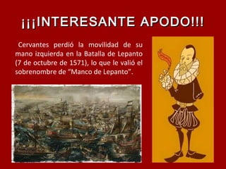 ¡¡¡INTERESANTE APODO!!!¡¡¡INTERESANTE APODO!!!
Cervantes perdió la movilidad de su
mano izquierda en la Batalla de Lepanto
(7 de octubre de 1571), lo que le valió el
sobrenombre de “Manco de Lepanto”.
 
