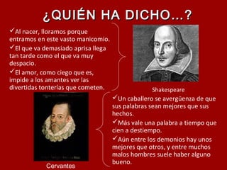 ¿QUIÉN HA DICHO…?¿QUIÉN HA DICHO…?
Al nacer, lloramos porque
entramos en este vasto manicomio.
El que va demasiado aprisa llega
tan tarde como el que va muy
despacio.
El amor, como ciego que es,
impide a los amantes ver las
divertidas tonterías que cometen. Shakespeare
Un caballero se avergüenza de que
sus palabras sean mejores que sus
hechos.
Más vale una palabra a tiempo que
cien a destiempo.
Aún entre los demonios hay unos
mejores que otros, y entre muchos
malos hombres suele haber alguno
bueno.
Cervantes
 