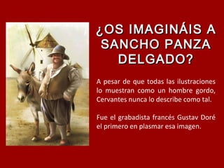 ¿OS IMAGINÁIS A¿OS IMAGINÁIS A
SANCHO PANZASANCHO PANZA
DELGADO?DELGADO?
A pesar de que todas las ilustraciones
lo muestran como un hombre gordo,
Cervantes nunca lo describe como tal.
Fue el grabadista francés Gustav Doré
el primero en plasmar esa imagen.
 