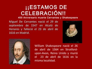 Miguel De Cervantes nació el 29 deMiguel De Cervantes nació el 29 de
septiembre de 1547 en Alcalá deseptiembre de 1547 en Alcalá de
Henares y falleció el 23 de abril deHenares y falleció el 23 de abril de
1616 en Madrid.1616 en Madrid.
William Shakespeare nació el 26
de abril de 1564 en Stratford-
upon-Avon, Reino Unido y murió
el 23 de abril de 1616 en la
misma localidad.
¡¡ESTAMOS DE
CELEBRACIÓN!!
400 Aniversario muerte Cervantes y Shakespeare
 