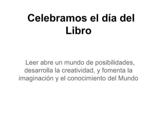 Celebramos el día del
Libro
Leer abre un mundo de posibilidades,
desarrolla la creatividad, y fomenta la
imaginación y el conocimiento del Mundo
 