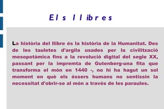 E l s l l ib r e s

La història del llibre és la història de la Humanitat. Des
de les tauletes d'argila usades per la civilització
mesopotàmica fins a la revolució digital del segle XX,
passant per la impremta de Gutenberg-una fita que
transforma el món en 1440 -, no hi ha hagut un sol
moment en què els éssers humans no sentissin la
necessitat d'obrir-se al món a través de les paraules.
 