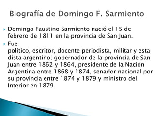  Domingo Faustino Sarmiento nació el 15 de
febrero de 1811 en la provincia de San Juan.
Fue
político, escritor, docente periodista, militar y esta
dista argentino; gobernador de la provincia de San
Juan entre 1862 y 1864, presidente de la Nación
Argentina entre 1868 y 1874, senador nacional por
su provincia entre 1874 y 1879 y ministro del
Interior en 1879.