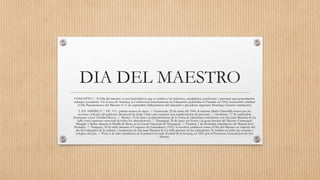 DIA DEL MAESTRO
CONCEPTO El Día del maestro es una festividad en que se celebra a los maestros, catedráticos, profesores y personas que generalmente
trabajan enseñando. En el caso de América, la Conferencia Interinamente de Educación (celebrada en Panamá en 1943) recomendó celebrar
el Día Panamericano del Maestro el 11 de septiembre (fallecimiento del educador y presidente argentino Domingo Faustino Sarmiento)
3. EN AMÉRICA EE. UU.: primer martes de mayo. Guatemala: 25 de junio (de 1944, la maestra María Chinchilla muere por las
acciones violentas del gobierno dictatorial de Jorge Ubico para reprimir una manifestación de protesta). Honduras: 17 de septiembre
(homenaje a José Trinidad Reyes). México: 15 de mayo (conmemoración de la Toma de Querétaro coincidente con San Juan Bautista de La
Salle como «patrono universal de todos los educadores»)). Nicaragua: 29 de junio (en honor a la gesta heroica del Maestro Emmanuel
Mángalo y Rubio durante la Batalla de Rivas en la Guerra Nacional de Nicaragua). Panamá: 1 de diciembre (nacimiento de Manuel José
Hurtado). Paraguay: 30 de abril (durante el Congreso de Educadores (1915) se resolvió establecer como el Día del Maestro en vísperas del
día del trabajador de la cultura) y nacimiento de San Juan Bautista de La Salle patrono de los educadores. Se celebra en todas las escuelas y
colegios del país. Perú: 6 de julio (fundación de la primera Escuela Normal de [Varones], en 1821 por el Protector, General José de San
Martín).
 