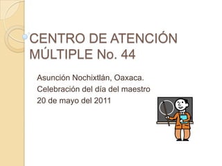 CENTRO DE ATENCIÓN MÚLTIPLE No. 44 Asunción Nochixtlán, Oaxaca. Celebración del día del maestro 20 de mayo del 2011 