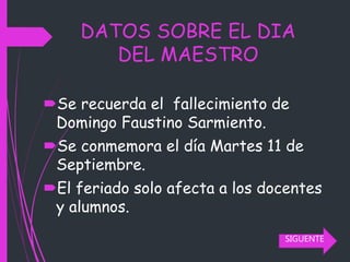 DATOS SOBRE EL DIA
DEL MAESTRO
Se recuerda el fallecimiento de
Domingo Faustino Sarmiento.
Se conmemora el día Martes 11 de
Septiembre.
El feriado solo afecta a los docentes
y alumnos.
SIGUENTE