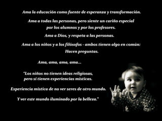 Ama la educación como fuente de esperanza y transformación.

         Ama a todas las personas, pero siente un cariño especial
                  por los alumnos y por los profesores.
                 Ama a Dios, y respeta a las personas.

     Ama a los niños y a los filósofos - ambos tienen algo en común:
                            Hacen preguntas.

              Ama, ama, ama, ama...

      “Los niños no tienen ideas religiosas,
      pero sí tienen experiencias místicas.

Experiencia mística de no ver seres de otro mundo.

   Y ver este mundo iluminado por la belleza.”
 