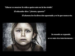 “Educar es mostrar la vida a quien aún no la ha vivido”.

          El educador dice: “¡Atento, apunta!”

                    El alumno lee la dirección apuntada y ve lo que nunca vio.




                                                      Su mundo se expande,

                                                  se ve más rico interiormente...”
 