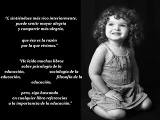 “Y,   sintiéndose más rico interiormente,
           puede sentir mayor alegría
            y compartir más alegría,

             que ésa es la razón
             por la que vivimos.”


         “He leído muchos libros
           sobre psicología de la
  educación,              sociología de la
educación,                    filosofía de la
                educación,

           pero, sigo buscando
      en cualquier libro referencias
    a la importancia de la educación.”
 