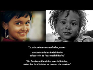 “La educación consta de dos partes:

      - educaciónde las habilidades
    - educación de las sensibilidades”

  “Sin la educación de las sensibilidades,
todas las habilidades se tornan sin sentido.”
 