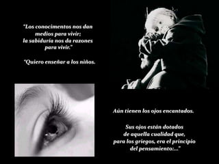 “Los conocimentos nos dan
     medios para vivir;
la sabiduría nos da razones
         para vivir.”

“Quiero enseñar a los niños.




                               Aún tienen los ojos encantados.

                                   Sus ojos están dotados
                                  de aquella cualidad que,
                               para los griegos, era el principio
                                      del pensamiento:...”
 