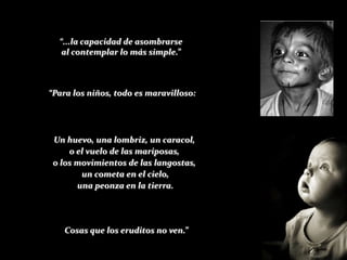 “...la capacidad de asombrarse
   al contemplar lo más simple.”



“Para los niños, todo es maravilloso:




 Un huevo, una lombriz, un caracol,
     o el vuelo de las mariposas,
 o los movimientos de las langostas,
        un cometa en el cielo,
       una peonza en la tierra.




   Cosas que los eruditos no ven.”
 