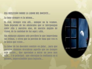 UNA REFLEXIÓN SOBRE LA LABOR DEL DOCENTE...
La luna siempre es la misma...
Es real, siempre esta allí... aunque no la veamos.
Todo depende de los obstáculos que se interpongan
entre ella y nuestros ojos, de nuestro ángulo de
visión, de la cantidad de luz aquí y allá..
Sin embargo algunos solo perciben lo que impresiona
sus retinas, y creen que la porción de luna que ven es
lo único que existe...
La labor de los docentes consiste en guiar... para que
nuestros alumnos descubran aquello que no siempre
esta visible... Que aprendan a mirar un poco mas
allá... Y lo principal : que obtengan la confianza en si
mismos, imprescindible para lograrlo...
 