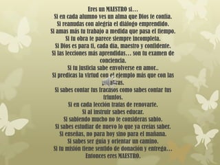 Eres un MAESTRO si…
  Si en cada alumno ves un alma que Dios te confía.
    Si reanudas con alegría el diálogo emprendido.
Si amas más tu trabajo a medida que pasa el tiempo.
         Si tu obra te parece siempre incompleta.
   Si Dios es para ti, cada día, maestro y confidente.
 Si las lecciones más aprendidas… son tu examen de
                           conciencia.
          Si tu justicia sabe envolverse en amor..
 Si predicas la virtud con el ejemplo más que con las
                            palabras.
   Si sabes contar tus fracasos como sabes contar tus
                             triunfos.
          Si en cada lección tratas de renovarte.
                  Si al instruir sabes educar.
        Si sabiendo mucho no te consideras sabio.
   Si sabes estudiar de nuevo lo que ya creías saber.
      Si enseñas, no para hoy sino para el mañana.
          Si sabes ser guía y orientar un camino.
  Si tu misión tiene sentido de donación y entrega…
                    Entonces eres MAESTRO.
 