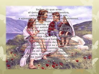 Señor, tú que eres
        el único y verdadero Maestro,
          concédeme la gracia de ser,
 a ejemplo tuyo, maestro para mis alumnos.
        Haz que yo sepa, con mi vida,
            educarlos en la libertad
       y, con mi sabiduría, capacitarlos
        para un auténtico compromiso
                hacia los demás.
   Haz que yo sea capaz de hablarles de ti
      y de enseñarles a hablar contigo.
Que ellos se den cuenta de que son amados
  y de que yo sólo busco su verdadero bien.
  Haz que mi amistad contigo sea la fuente
            de mi amistad con ellos.
Jesús Maestro, gracias por haberme llamado
 a tu misma misión. Que mi docencia sea un
               reflejo de la tuya.
                     Amén.
 