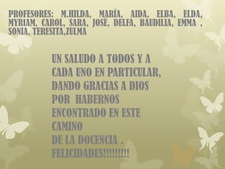 PROFESORES: M.HILDA, MARÍA, AIDA, ELBA, ELDA,
MYRIAM, CAROL, SARA, JOSÉ, DELFA, BAUDILIA, EMMA ,
SONIA, TERESITA,ZULMA


           UN SALUDO A TODOS Y A
           CADA UNO EN PARTICULAR,
           DANDO GRACIAS A DIOS
           POR HABERNOS
           ENCONTRADO EN ESTE
           CAMINO
           DE LA DOCENCIA .
           FELICIDADES!!!!!!!!!
 