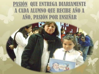 PASIÓN QUE ENTREGA DIARIAMENTE
 A CADA ALUMNO QUE RECIBE AÑO A
     AÑO, PASIÓN POR ENSEÑAR
 