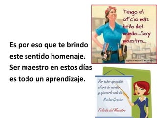 Es por eso que te brindo
este sentido homenaje.
Ser maestro en estos días
es todo un aprendizaje.
 