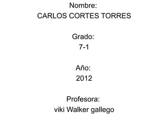 Nombre:
CARLOS CORTES TORRES

        Grado:
         7-1

         Año:
         2012

        Profesora:
   viki Walker gallego
 