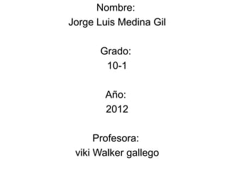 Nombre:
Jorge Luis Medina Gil

      Grado:
       10-1

       Año:
       2012

      Profesora:
 viki Walker gallego
 