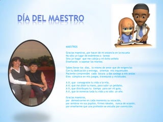 MAESTROS
Gracias maestros, por hacer de mi estancia en la escuela
No sólo un lugar de exámenes o tareas
Sino un hogar que me cobija y mi éxito anhela
Enseñando a sopesar las mareas.
Sabes llenar los días, lo mismo de amor que de exigencias
Con tu dedicación y entrega, orientas mis inquietudes
Paciente comprendes cada locura y das sosiego a mis ansias
Eres cómplice en mis juegos, travesuras y vicisitudes.
A ti, que consagraste tu vida a la mía,
A ti, que me diste tu mano, para subir un peldaño,
A ti, que distribuyes tu tiempo para ser mi guía,
A ti, que te esmeras toda tu vida y no sólo un año.
Gracias maestros,
por demostrarme en cada momento su vocación,
por sembrar en sus pupilos, firmes ideales, nunca de ocasión,
por enseñarme que una profesión se estudia por convicción.
 