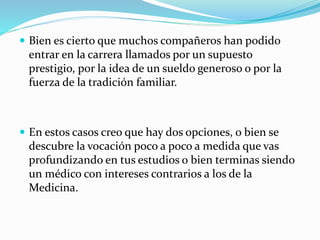  Bien es cierto que muchos compañeros han podido 
entrar en la carrera llamados por un supuesto 
prestigio, por la idea de un sueldo generoso o por la 
fuerza de la tradición familiar. 
 En estos casos creo que hay dos opciones, o bien se 
descubre la vocación poco a poco a medida que vas 
profundizando en tus estudios o bien terminas siendo 
un médico con intereses contrarios a los de la 
Medicina. 
 