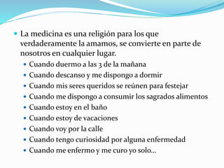  La medicina es una religión para los que 
verdaderamente la amamos, se convierte en parte de 
nosotros en cualquier lugar. 
 Cuando duermo a las 3 de la mañana 
 Cuando descanso y me dispongo a dormir 
 Cuando mis seres queridos se reúnen para festejar 
 Cuando me dispongo a consumir los sagrados alimentos 
 Cuando estoy en el baño 
 Cuando estoy de vacaciones 
 Cuando voy por la calle 
 Cuando tengo curiosidad por alguna enfermedad 
 Cuando me enfermo y me curo yo solo… 
 