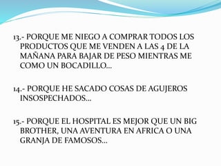 13.- PORQUE ME NIEGO A COMPRAR TODOS LOS 
PRODUCTOS QUE ME VENDEN A LAS 4 DE LA 
MAÑANA PARA BAJAR DE PESO MIENTRAS ME 
COMO UN BOCADILLO… 
14.- PORQUE HE SACADO COSAS DE AGUJEROS 
INSOSPECHADOS… 
15.- PORQUE EL HOSPITAL ES MEJOR QUE UN BIG 
BROTHER, UNA AVENTURA EN AFRICA O UNA 
GRANJA DE FAMOSOS… 
 