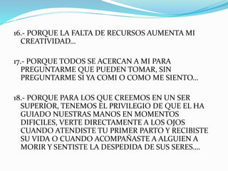 16.- PORQUE LA FALTA DE RECURSOS AUMENTA MI 
CREATIVIDAD… 
17.- PORQUE TODOS SE ACERCAN A MI PARA 
PREGUNTARME QUE PUEDEN TOMAR, SIN 
PREGUNTARME SI YA COMI O COMO ME SIENTO… 
18.- PORQUE PARA LOS QUE CREEMOS EN UN SER 
SUPERIOR, TENEMOS EL PRIVILEGIO DE QUE EL HA 
GUIADO NUESTRAS MANOS EN MOMENTOS 
DIFICILES, VERTE DIRECTAMENTE A LOS OJOS 
CUANDO ATENDISTE TU PRIMER PARTO Y RECIBISTE 
SU VIDA O CUANDO ACOMPAÑASTE A ALGUIEN A 
MORIR Y SENTISTE LA DESPEDIDA DE SUS SERES…. 
 