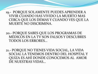 19.- PORQUE SOLAMENTE PUEDES APRENDER A 
VIVIR CUANDO HAS VIVIDO LA MUERTO MAS 
CERCA QUE LOS DEMAS Y CUANDO VES QUE LA 
MUERTE NO DISCRIMINA. 
20.- PORQUE SABES QUE LOS PROGRAMAS DE 
MÉDICOS EN LA TV SON FALSOS Y DESCUBRES 
TODOS LOS ERRORES… 
21.- PORQUE NO TIENES VIDA SOCIAL, LA VIDA 
SOCIAL LA TENEMOS DENTRO DEL HOSPITAL Y 
QUIZA ES AHÍ DONDE CONOCEMOS AL AMOR 
DE NUESTRAS VIDAS… 
 