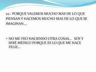 22.- PORQUE VALEMOS MUCHO MAS DE LO QUE 
PIENSAN Y HACEMOS MUCHO MAS DE LO QUE SE 
IMAGINAN…. 
 NO ME VEO HACIENDO OTRA COSAS… SOY Y 
SERÉ MÉDICO PORQUE ES LO QUE ME HACE 
FELIZ… 
 