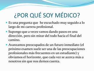 ¿POR QUÉ SOY MÉDICO? 
 Es una pregunta que he escuchado muy seguido a lo 
largo de mi carrera profesional. 
 Supongo que a veces vamos dando pasos en una 
dirección, pero sin mirar del todo hacia el final del 
camino. 
 Avanzamos preocupados de un futuro inmediato (el 
próximo examen suele ser una de las preocupaciones 
profesionales más frecuentes en un estudiante) y 
obviamos el horizonte, que cada vez se acerca más a 
nosotros sin que nos demos cuenta. 
 
